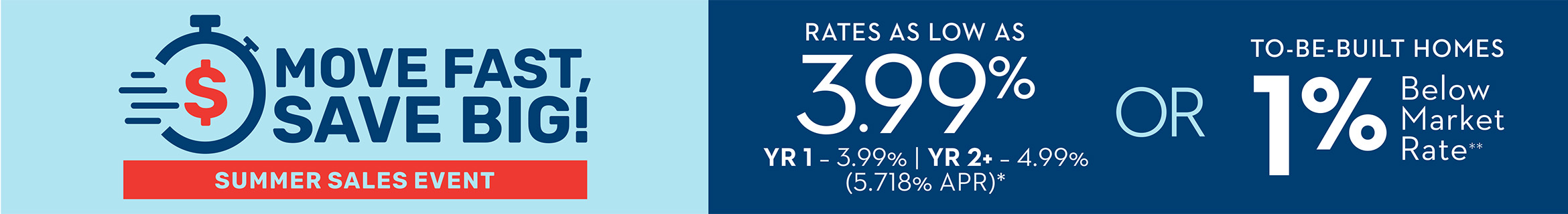 MOVE FAST, SAVE BIG! - SUMMER SALES EVENT - Rates As Low As 3.99% YR 1 - 3.99% | YR 2+ - 4.99% (5.718% APR)* OR 1% Below Market Rate on To-Be-Built Homes