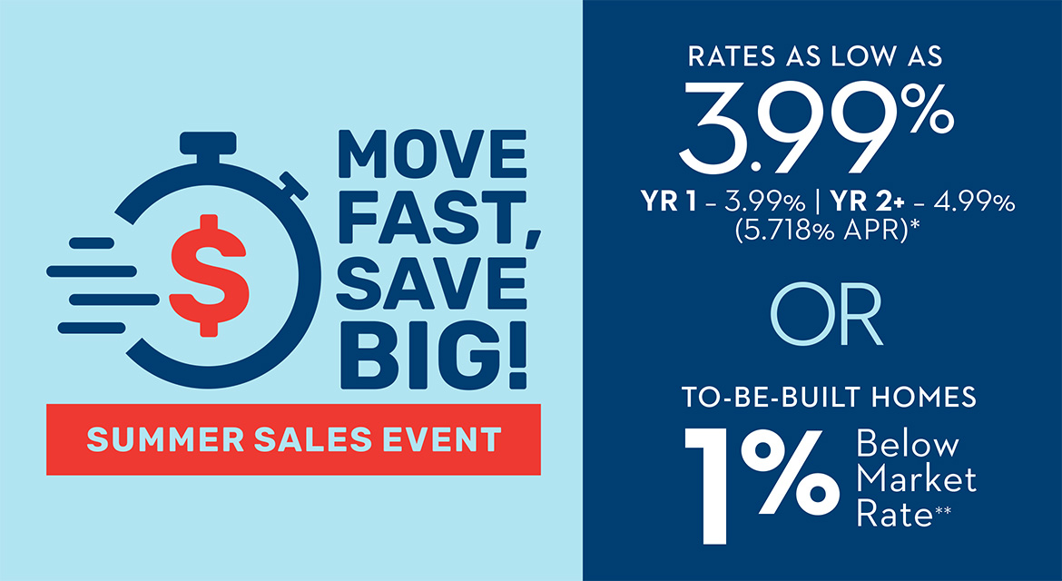MOVE FAST, SAVE BIG! - SUMMER SALES EVENT - Rates As Low As 3.99% YR 1 - 3.99% | YR 2+ - 4.99% (5.718% APR)* OR 1% Below Market Rate on To-Be-Built Homes
