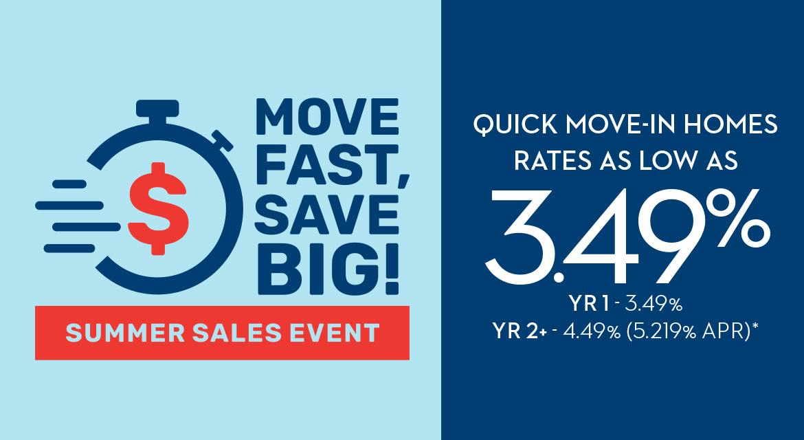 MOVE FAST, SAVE BIG! SUMMER SALES EVENT - QUICK MOVE-IN HOMES RATES AS LOW AS 3.49% YR1 - 3.49% - YR2+ - 4.49% (5.219% APR)*
