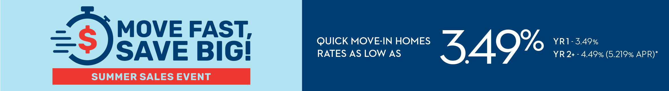MOVE FAST, SAVE BIG! SUMMER SALES EVENT - QUICK MOVE-IN HOMES RATES AS LOW AS 3.49% YR1 - 3.49% - YR2+ - 4.49% (5.219% APR)*