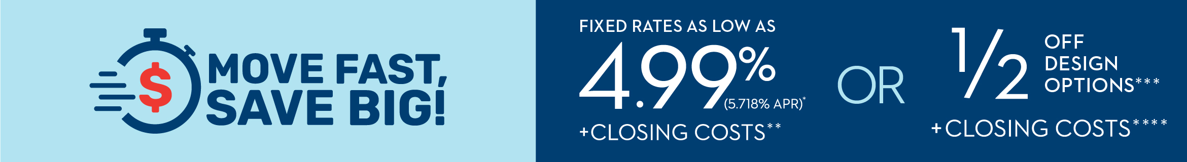 MOVE FAST, SAVE BIG! SUMMER SALES EVENT | FIXED INTEREST RATE 4.99% (5.718% APR)* OR 1/2 OFF DESIGN OPTIONS*** + CLOSING COSTS****