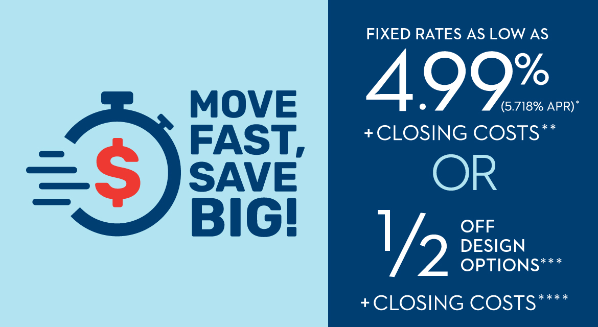 MOVE FAST, SAVE BIG! SUMMER SALES EVENT | FIXED INTEREST RATE 4.99% (5.718% APR)* OR 1/2 OFF DESIGN OPTIONS*** + CLOSING COSTS****