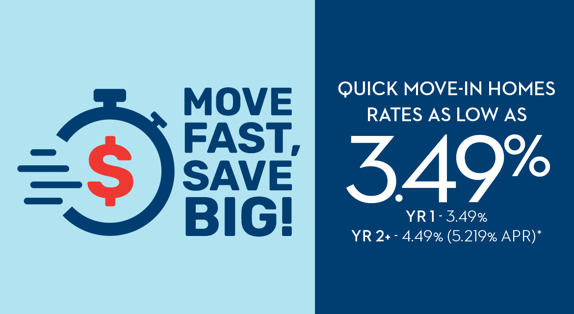MOVE FAST, SAVE BIG! QUICK MOVE-IN HOMES RATES AS LOW AS 3.49% YR1 - 3.49% - YR2+ - 4.49% (5.219% APR)*