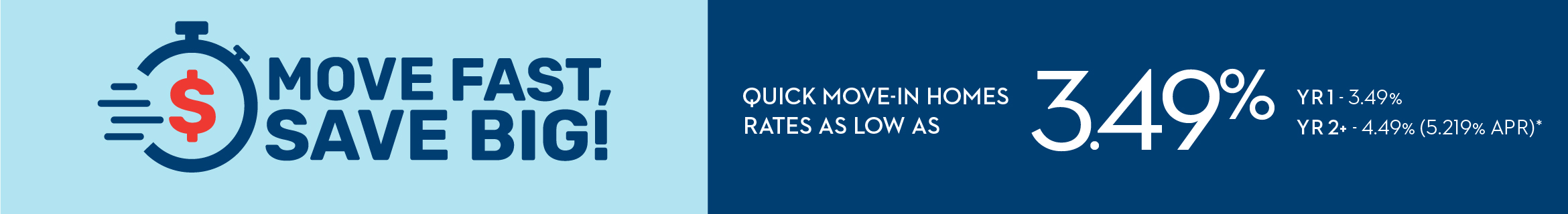 MOVE FAST, SAVE BIG! QUICK MOVE-IN HOMES RATES AS LOW AS 3.49% YR1 - 3.49% - YR2+ - 4.49% (5.219% APR)*