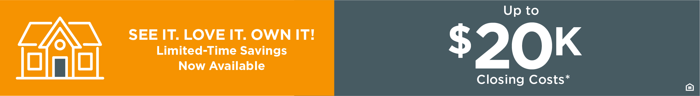 SEE IT. LOVE IT. OWN IT. Limited-Time Savings Now Available UP TO $20K CLOSING COSTS*