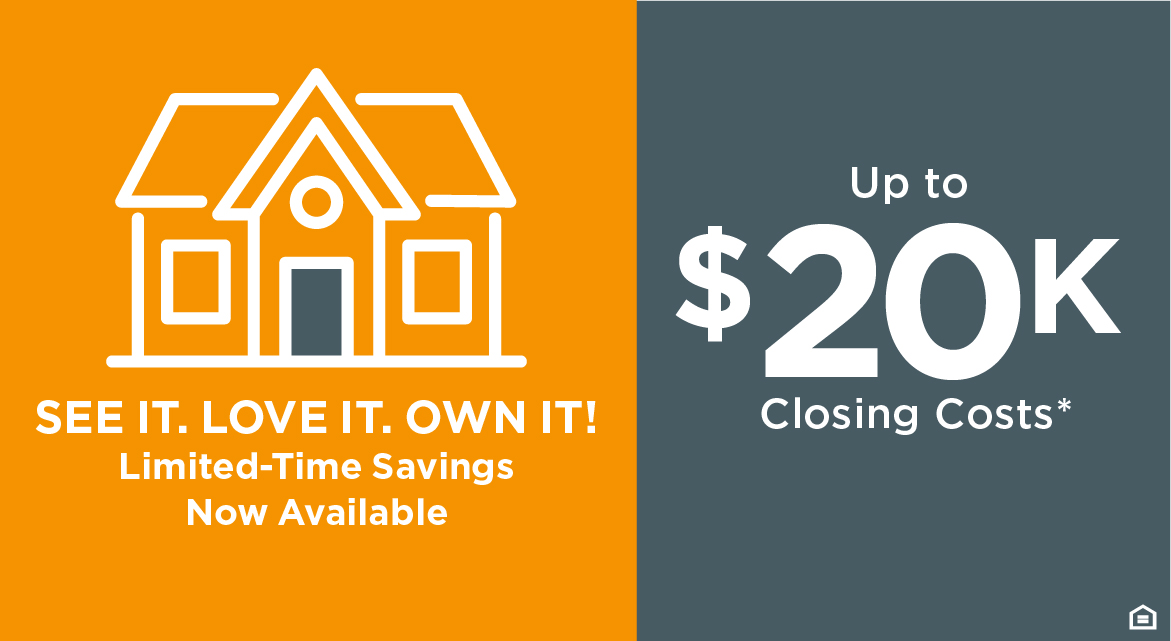 SEE IT. LOVE IT. OWN IT. Limited-Time Savings Now Available UP TO $20K CLOSING COSTS*