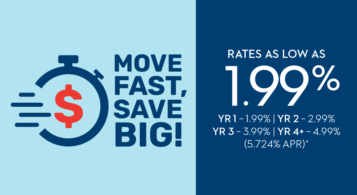 MOVE FAST, SAVE BIG! RATES AS LOW AS 1.99% YR 1 - 1.99% | YR 2 - 2.99% | YR 3 - 3.99% | YR 4+ - 4.99% (5.724% APR)*