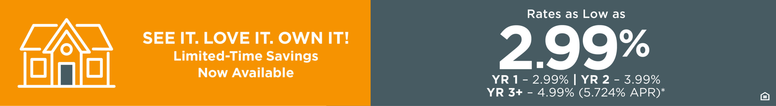 SEE IT. LOVE IT. OWN IT! Limited-Time Savings Now Available - Rates as Low as 2.99% YR 1 - 2.99% | YR 2 - 3.99% YR 3+ - 4.99% (5.724 APR)*